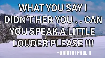 WHAT YOU SAY I DIDN'T HER YOU ..CAN YOU SPEAK A LITTLE LOUDER PLEASE !!!
