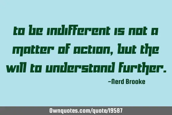To be indifferent is not a matter of action, but the will to understand