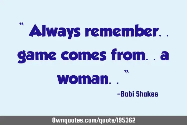 “ Always remember.. game comes from.. a woman.. “