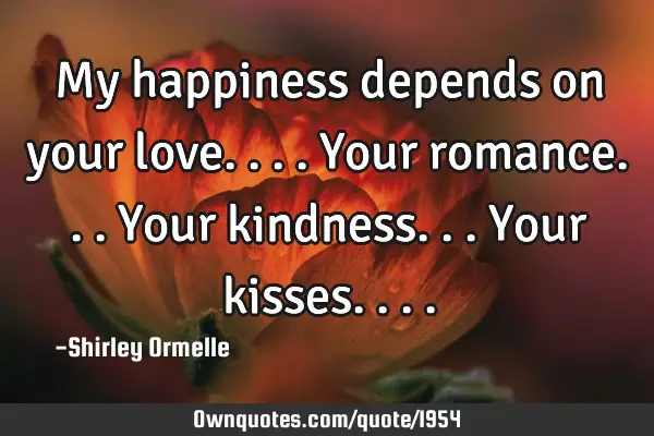 My happiness depends on your love.... Your romance... Your kindness... Your