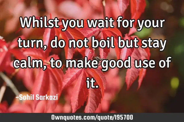 Whilst you wait for your turn, do not boil but stay calm, to make good use of