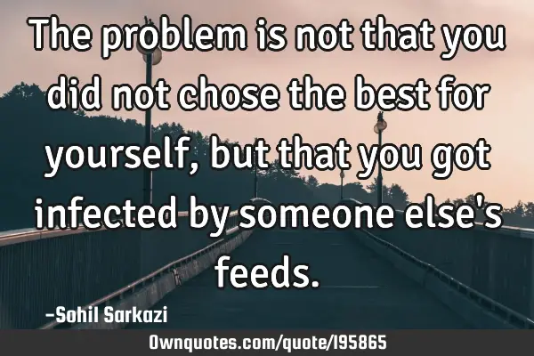 The problem is not that you did not chose the best for yourself, but that you got infected by