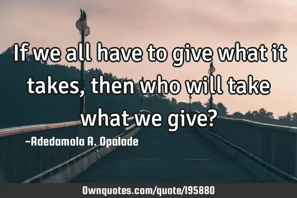 If we all have to give what it takes, then who will take what we give?