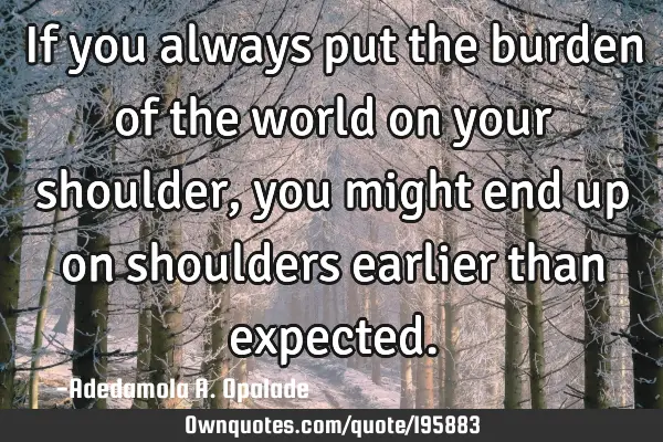 If you always put the burden of the world on your shoulder, you might end up on shoulders earlier