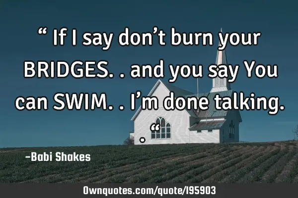 “ If I say 
don’t burn 
your BRIDGES.. 
and 
you say 
You can SWIM.. 
I’m 
done