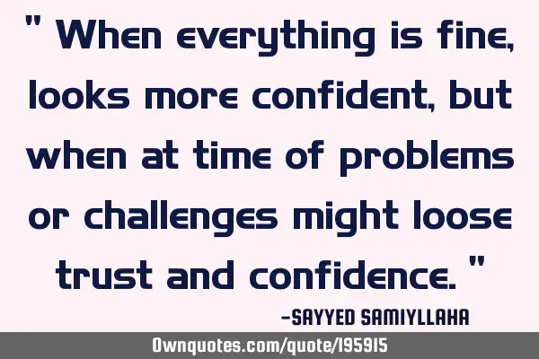 " When everything is fine, looks more confident,  but when at time of problems or challenges might