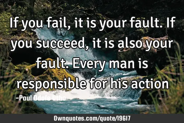 If you fail, it is your fault. If you succeed, it is also your fault. Every man is responsible for
