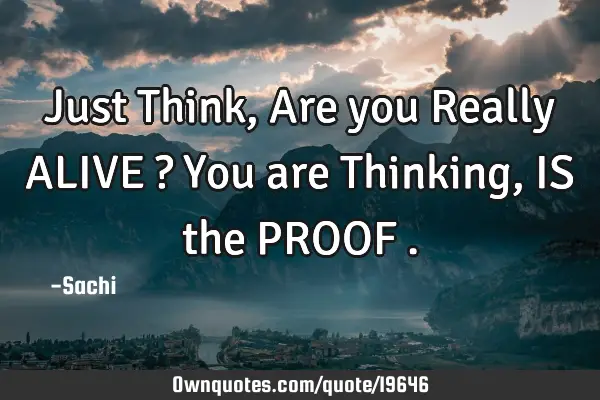 Just Think ,Are you Really ALIVE ? You are Thinking , IS the PROOF