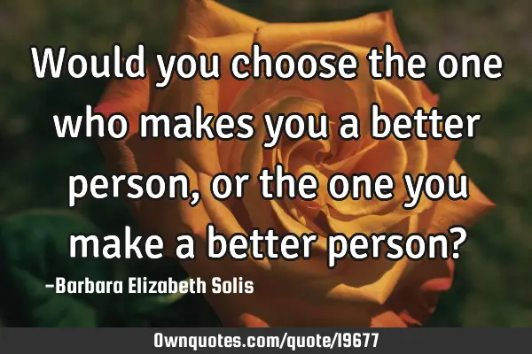 Would you choose the one who makes you a better person, or the one you make a better person?