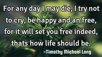 For any day i may die, i try not to cry, be happy and an free, for it will set you free indeed,