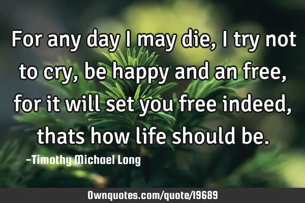 For any day i may die, i try not to cry, be happy and an free, for it will set you free indeed,