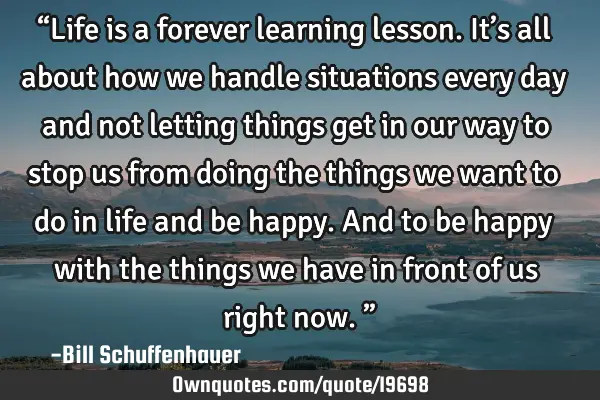 “Life is a forever learning lesson. It’s all about how we handle situations every day and not