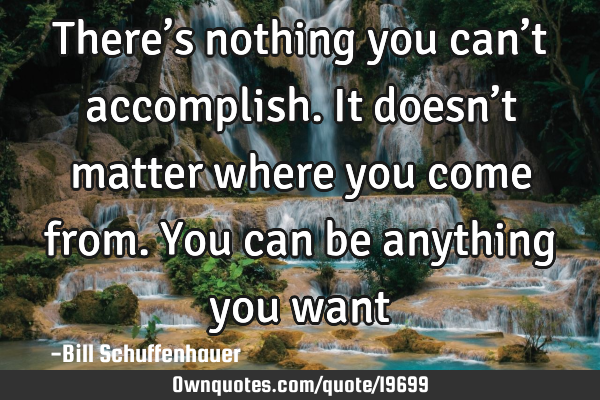 There’s nothing you can’t accomplish. It doesn’t matter where you come from. You can be