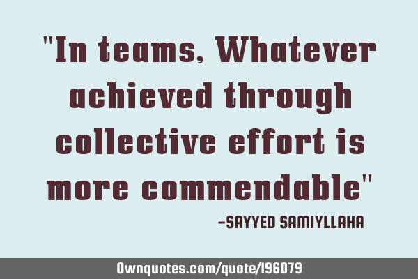 "In teams,  Whatever achieved through collective effort is more commendable"