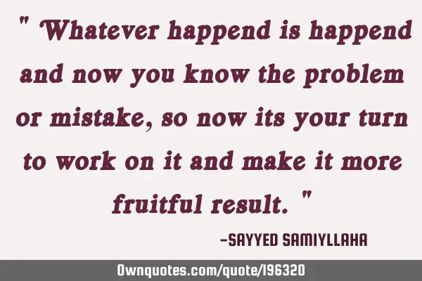 " Whatever happend is happend and now you know the problem or mistake, so now its your turn to work