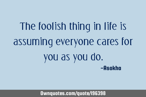 The foolish thing in life is assuming everyone cares for you as you