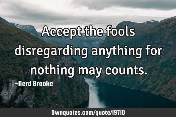 Accept the fools disregarding anything for nothing may