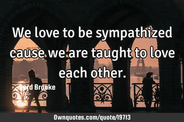 We love to be sympathized cause we are taught to love each