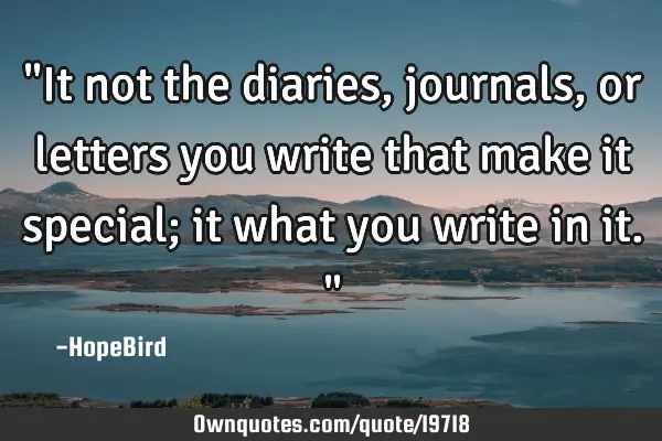 "It not the diaries, journals, or letters you write that make it special; it what you write in it."
