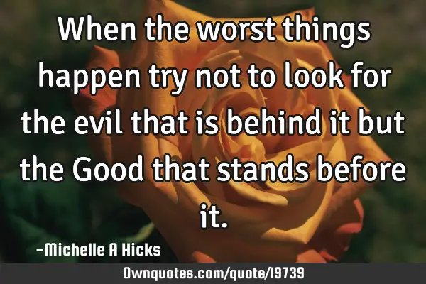 When the worst things happen try not to look for the evil that is behind it but the Good that
