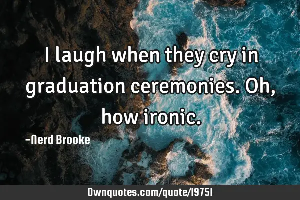 I laugh when they cry in graduation ceremonies. Oh, how