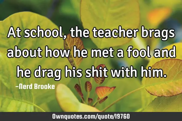 At school , the teacher brags about how he met a fool and he drag his shit with