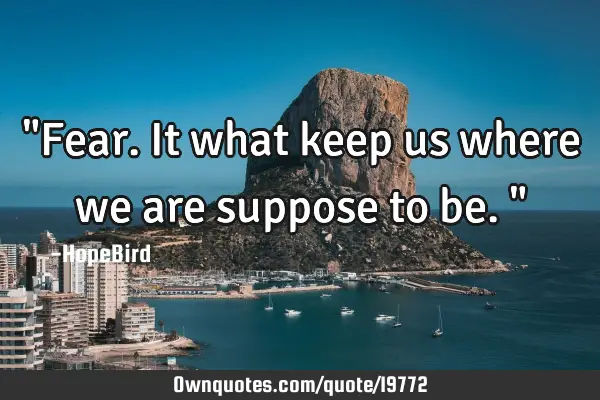 "Fear. It what keep us where we are suppose to be."