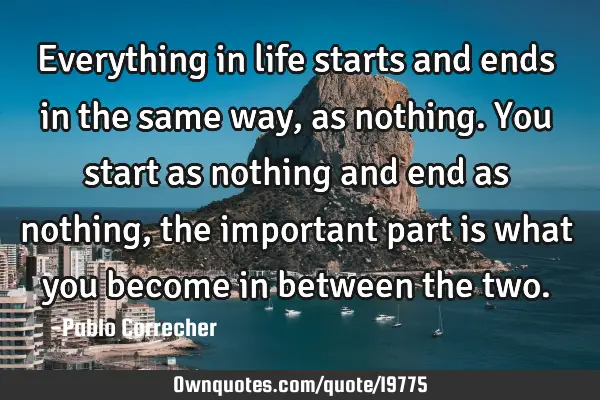 Everything in life starts and ends in the same way, as nothing. You start as nothing and end as