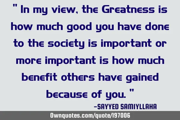 " In my view, the Greatness is how much good you have done to the society is important or more