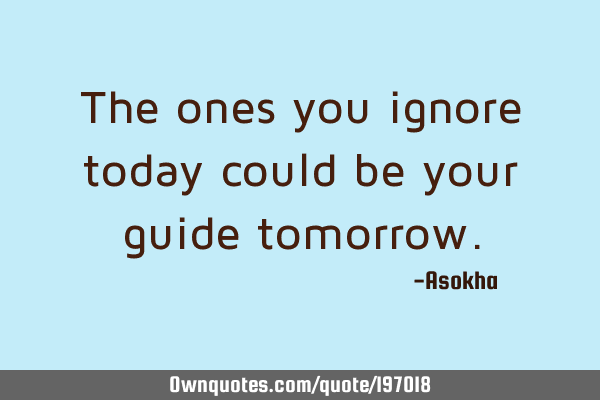 The ones you ignore today could be your guide