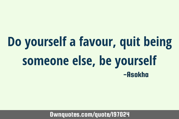 Do yourself a favour, quit being someone else, be