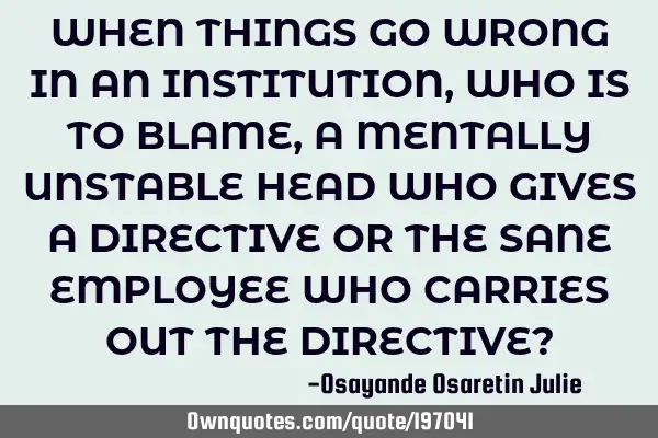 WHEN THINGS GO WRONG IN AN INSTITUTION, WHO IS TO BLAME, A MENTALLY UNSTABLE HEAD WHO GIVES A DIRECT