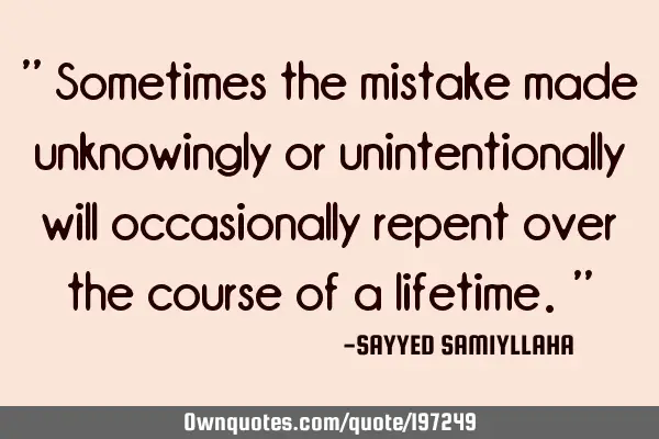 " Sometimes the mistake made unknowingly or unintentionally will occasionally repent over the