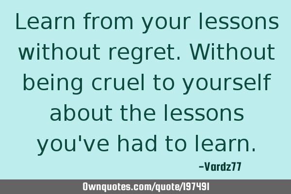 Learn from your lessons without regret. Without being cruel to yourself about the lessons you