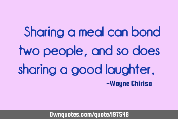 “Sharing a meal can bond two people, and so does sharing a good laughter.”
