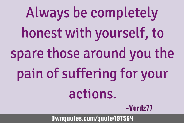 Always be completely honest with yourself, to spare those around you the pain of suffering for your