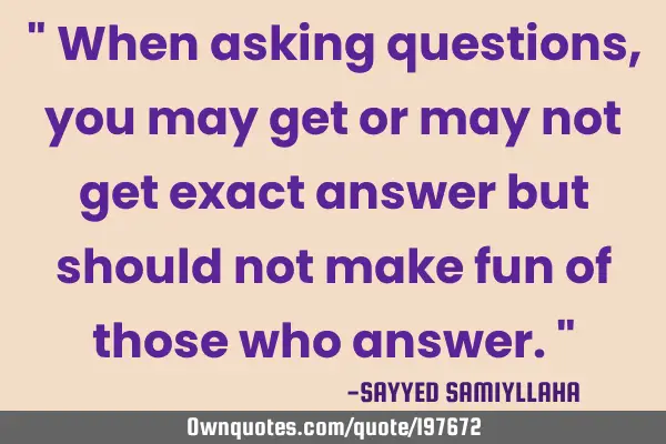 " When asking questions, you may get or may not get exact answer but should not make fun of those