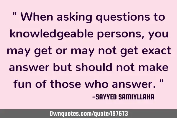 " When asking questions to knowledgeable persons, you may get or may not get exact answer but