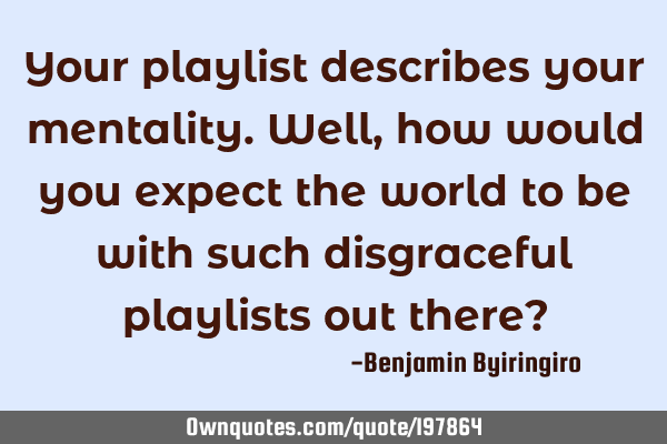 Your playlist describes your mentality. Well,  how would you expect the world to be with such