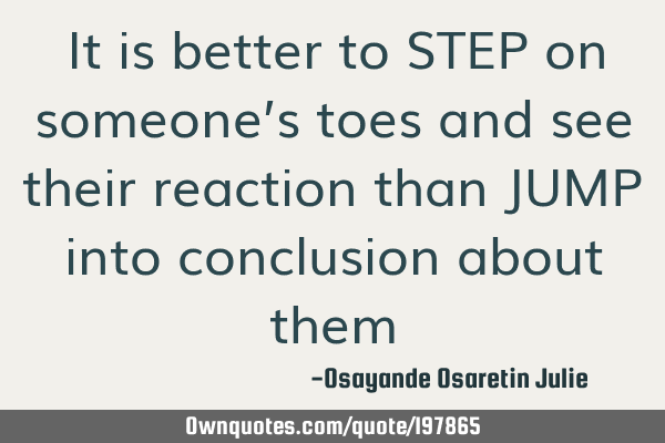 It is better to STEP on someone’s toes and see their reaction than JUMP into conclusion about
