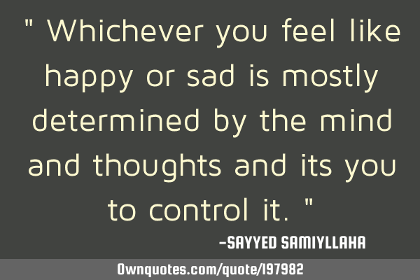 " Whichever you feel like happy or sad is mostly determined by the mind and thoughts and its you to
