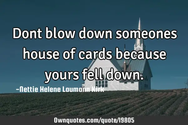 Dont blow down someones house of cards because yours fell