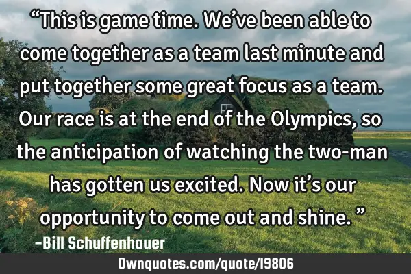 “This is game time. We’ve been able to come together as a team last minute and put together