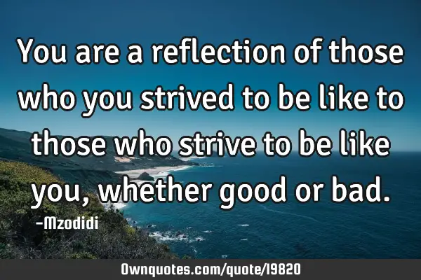 You are a reflection of those who you strived to be like to those who strive to be like you,
