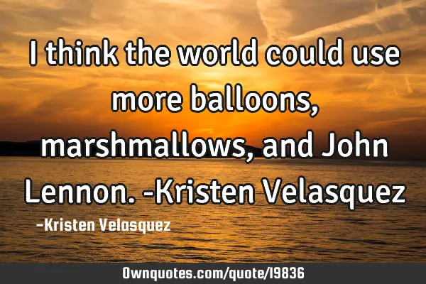 I think the world could use more balloons, marshmallows, and John Lennon. -Kristen V