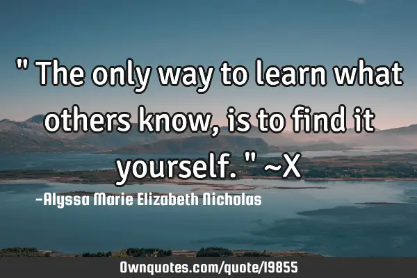 " The only way to learn what others know, is to find it yourself." ~X