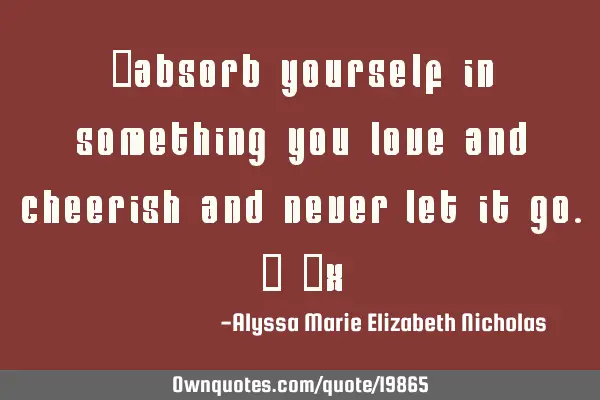 "Absorb yourself in something you love and cheerish and never let it go." ~X
