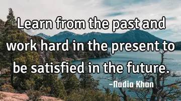 Learn from the past and work hard in the present to be satisfied in the future.