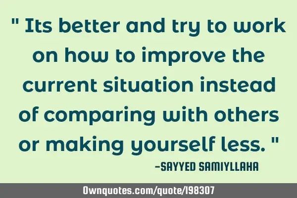" Its better and try to work on how to improve the current situation instead of comparing with