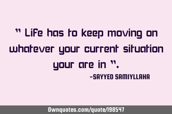 " Life has to keep moving on whatever your current situation your are in "